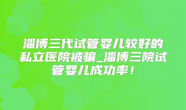 淄博三代试管婴儿较好的私立医院被骗_淄博三院试管婴儿成功率！