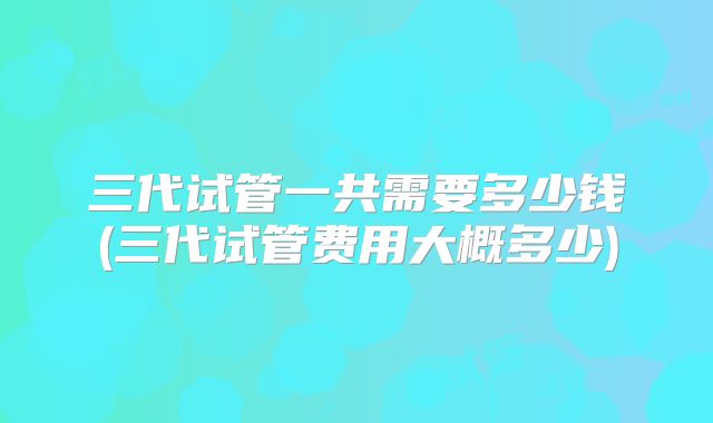 三代试管一共需要多少钱(三代试管费用大概多少)