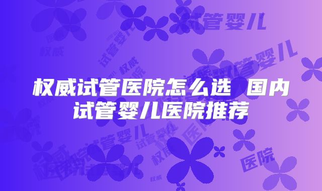 权威试管医院怎么选 国内试管婴儿医院推荐