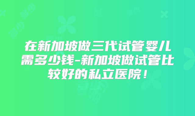 在新加坡做三代试管婴儿需多少钱-新加坡做试管比较好的私立医院！