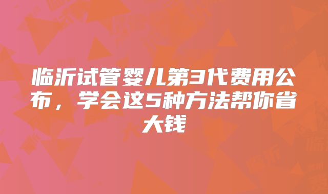 临沂试管婴儿第3代费用公布，学会这5种方法帮你省大钱