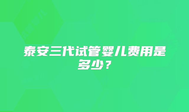 泰安三代试管婴儿费用是多少？