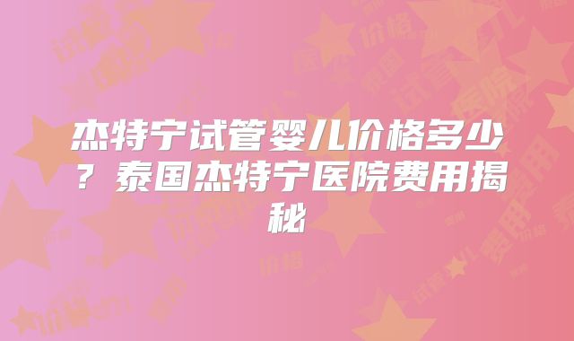 杰特宁试管婴儿价格多少？泰国杰特宁医院费用揭秘