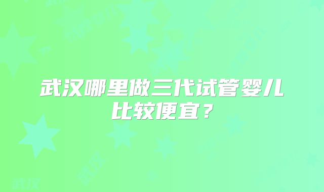 武汉哪里做三代试管婴儿比较便宜?