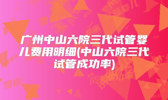 广州中山六院三代试管婴儿费用明细(中山六院三代试管成功率)