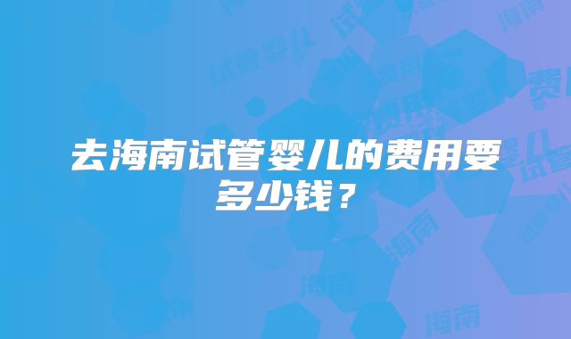 去海南试管婴儿的费用要多少钱？