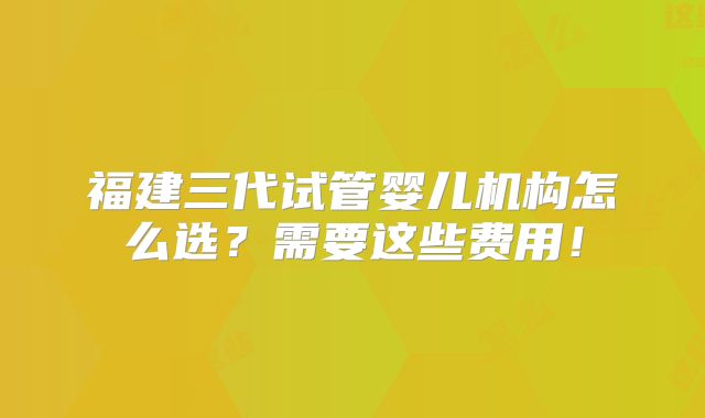 福建三代试管婴儿机构怎么选?需要这些费用!