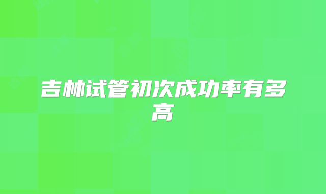 吉林试管初次成功率有多高