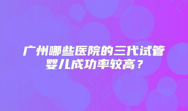 广州哪些医院的三代试管婴儿成功率较高？