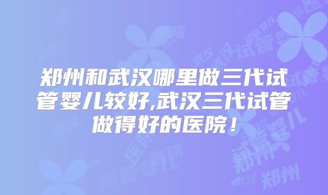 郑州和武汉哪里做三代试管婴儿较好,武汉三代试管做得好的医院！