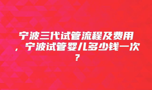 宁波三代试管流程及费用，宁波试管婴儿多少钱一次？