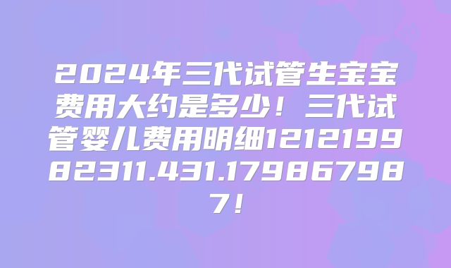 2024年三代试管生宝宝费用大约是多少!三代试管婴儿费用明细121219982311.431.179867987!