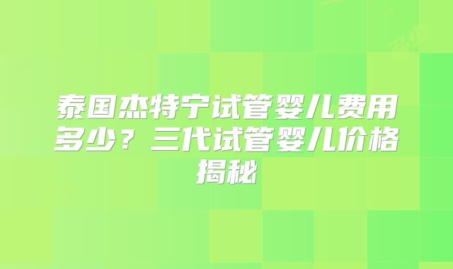 泰国杰特宁试管婴儿费用多少?三代试管婴儿价格揭秘