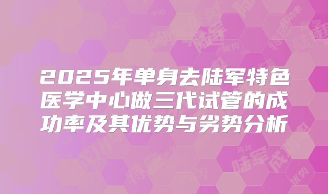 2025年单身去陆军特色医学中心做三代试管的成功率及其优势与劣势分析