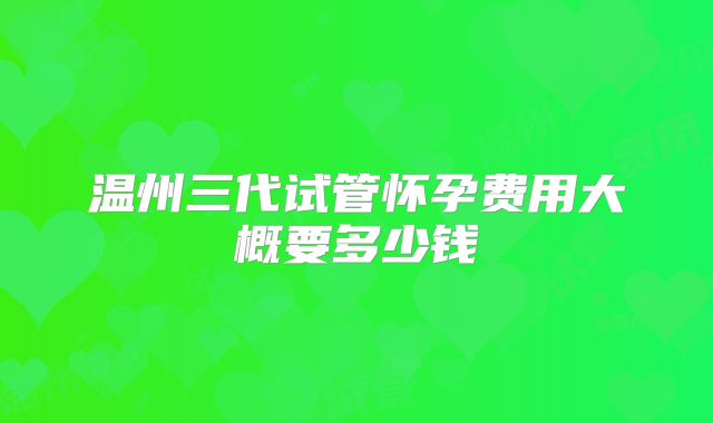 温州三代试管怀孕费用大概要多少钱