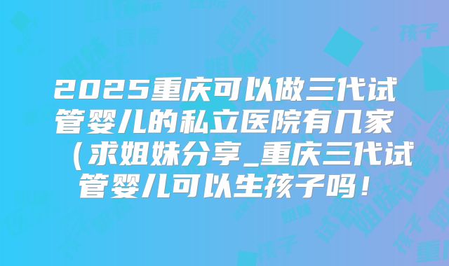 2025重庆可以做三代试管婴儿的私立医院有几家（求姐妹分享_重庆三代试管婴儿可以生孩子吗！