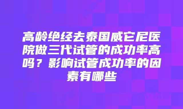 高龄绝经去泰国威它尼医院做三代试管的成功率高吗?影响试管成功率的因素有哪些