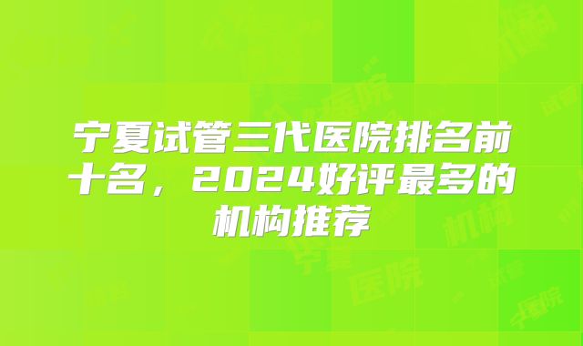 宁夏试管三代医院排名前十名，2024好评最多的机构推荐