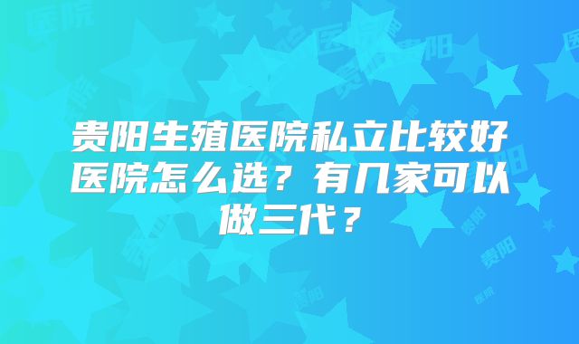 贵阳生殖医院私立比较好医院怎么选？有几家可以做三代？