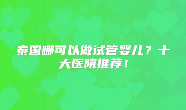 泰国哪可以做试管婴儿?十大医院推荐!