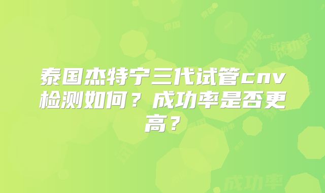 泰国杰特宁三代试管cnv检测如何?成功率是否更高?