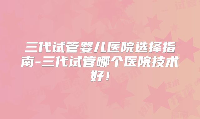 三代试管婴儿医院选择指南-三代试管哪个医院技术好!