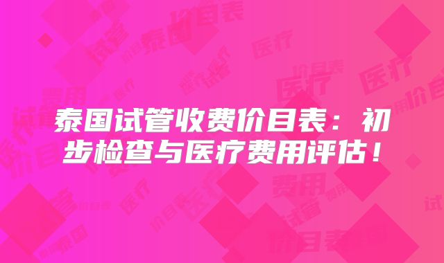 泰国试管收费价目表：初步检查与医疗费用评估！