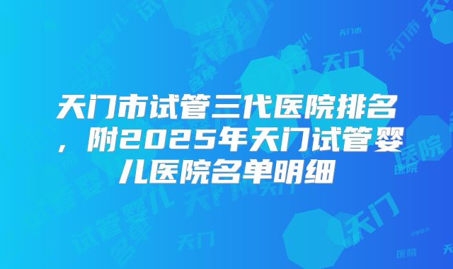 天门市试管三代医院排名，附2025年天门试管婴儿医院名单明细