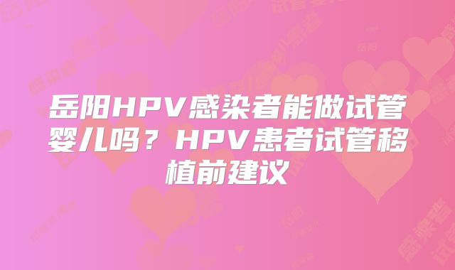 岳阳HPV感染者能做试管婴儿吗?HPV患者试管移植前建议