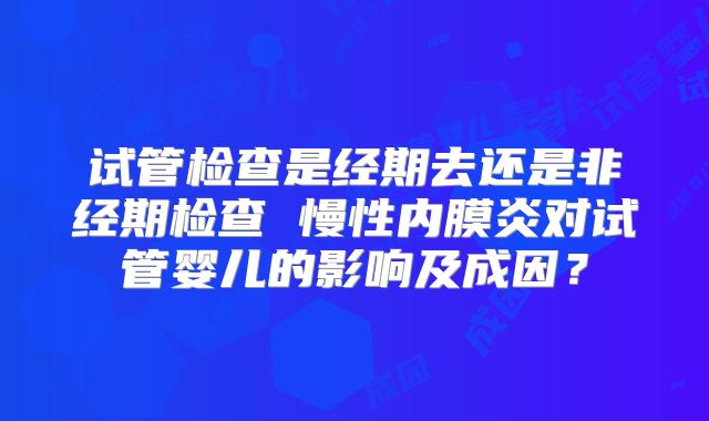 试管检查是经期去还是非经期检查 慢性内膜炎对试管婴儿的影响及成因？