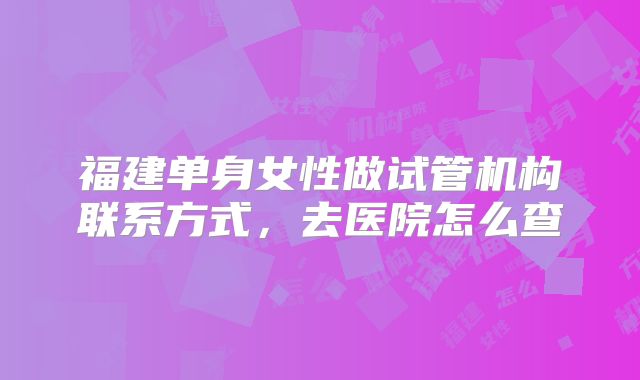 福建单身女性做试管机构联系方式，去医院怎么查