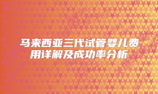 马来西亚三代试管婴儿费用详解及成功率分析