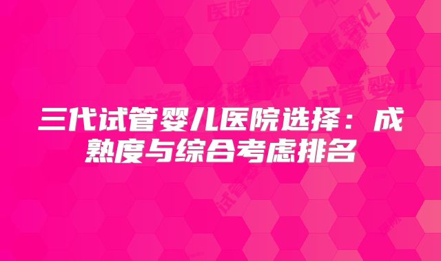 三代试管婴儿医院选择:成熟度与综合考虑排名