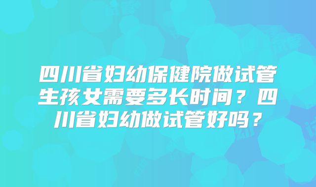 四川省妇幼保健院做试管生孩女需要多长时间?四川省妇幼做试管好吗?