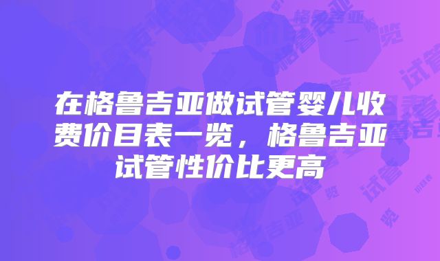 在格鲁吉亚做试管婴儿收费价目表一览，格鲁吉亚试管性价比更高