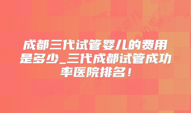 成都三代试管婴儿的费用是多少_三代成都试管成功率医院排名！