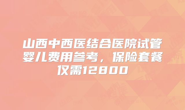 山西中西医结合医院试管婴儿费用参考，保险套餐仅需12800
