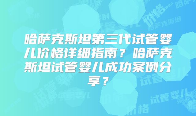 哈萨克斯坦第三代试管婴儿价格详细指南？哈萨克斯坦试管婴儿成功案例分享？