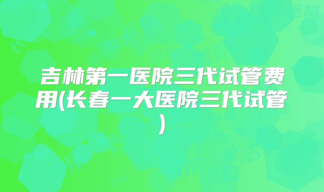 吉林第一医院三代试管费用(长春一大医院三代试管)