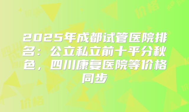 2025年成都试管医院排名:公立私立前十平分秋色,四川康复医院等价格同步