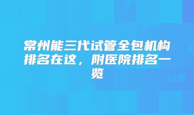 常州能三代试管全包机构排名在这，附医院排名一览