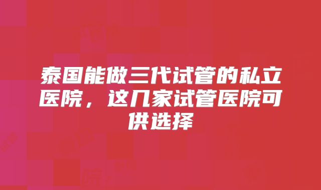 泰国能做三代试管的私立医院,这几家试管医院可供选择