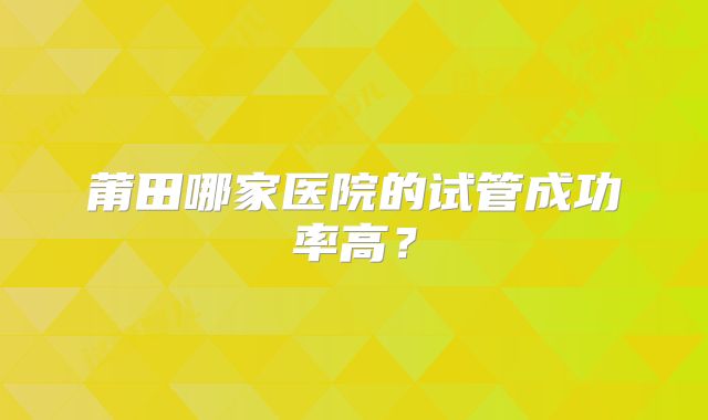莆田哪家医院的试管成功率高?