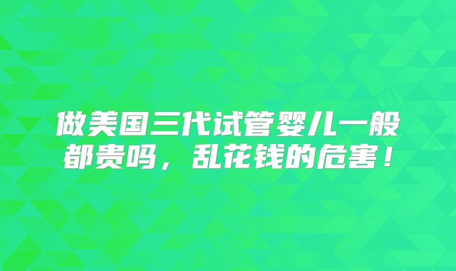做美国三代试管婴儿一般都贵吗，乱花钱的危害！