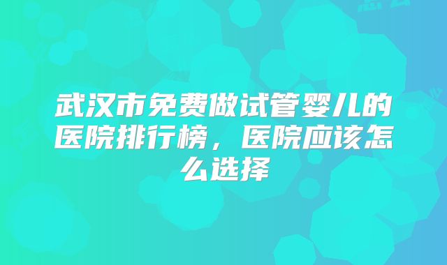 武汉市免费做试管婴儿的医院排行榜,医院应该怎么选择