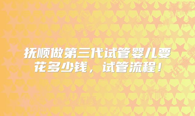 抚顺做第三代试管婴儿要花多少钱,试管流程!