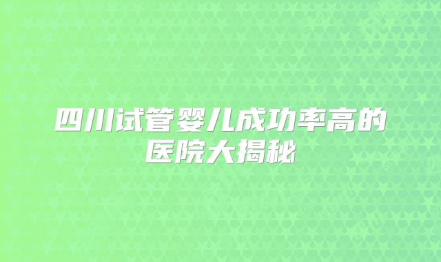 四川试管婴儿成功率高的医院大揭秘