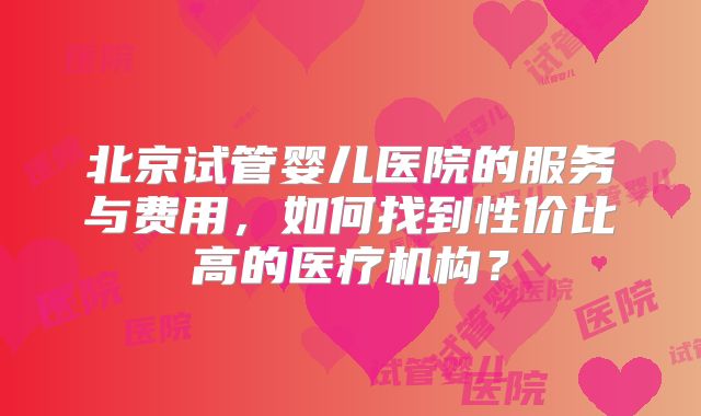 北京试管婴儿医院的服务与费用，如何找到性价比高的医疗机构？