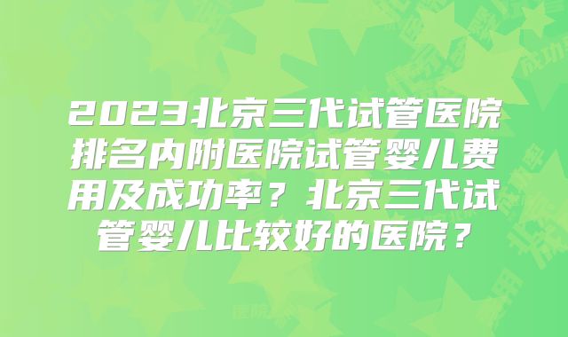 2023北京三代试管医院排名内附医院试管婴儿费用及成功率?北京三代试管婴儿比较好的医院?