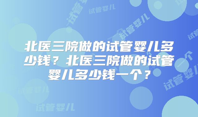 北医三院做的试管婴儿多少钱？北医三院做的试管婴儿多少钱一个？